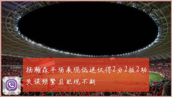 杨瀚森半场表现低迷仅得2分2板2助失误频繁且犯规不断