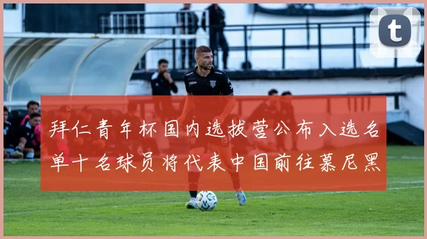 拜仁青年杯国内选拔营公布入选名单十名球员将代表中国前往慕尼黑