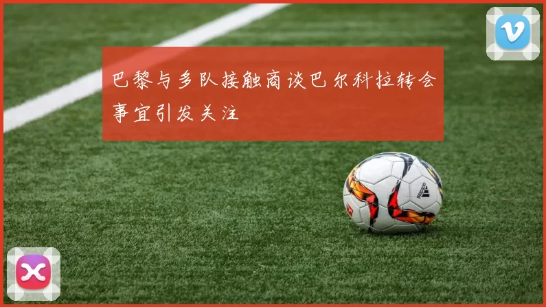 巴黎与多队接触商谈巴尔科拉转会事宜引发关注