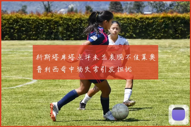 科斯塔库塔点评米兰表现不佳莱奥普利西奇中场失常引发担忧