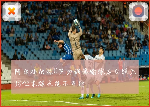 阿尔梅纳称C罗为偶像输球后合照无妨但求球衣绝不可能