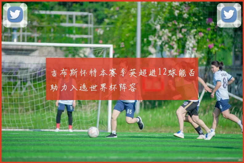 吉布斯怀特本赛季英超进12球能否助力入选世界杯阵容