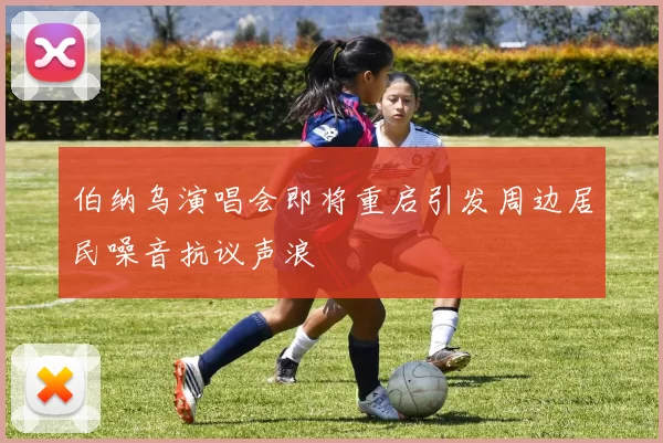 伯纳乌演唱会即将重启引发周边居民噪音抗议声浪