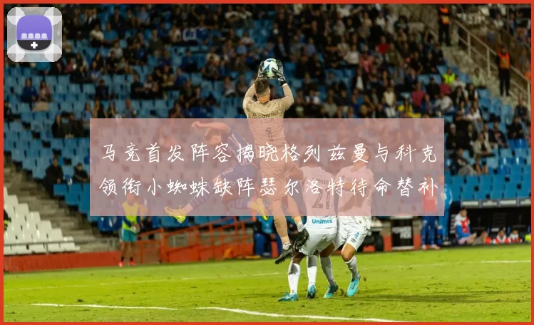马竞首发阵容揭晓格列兹曼与科克领衔小蜘蛛缺阵瑟尔洛特待命替补