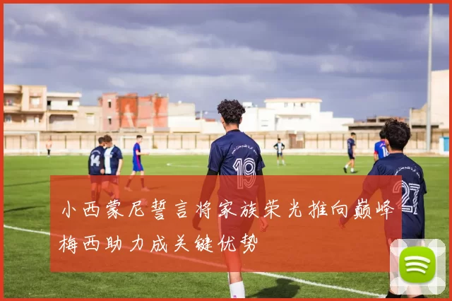 小西蒙尼誓言将家族荣光推向巅峰梅西助力成关键优势