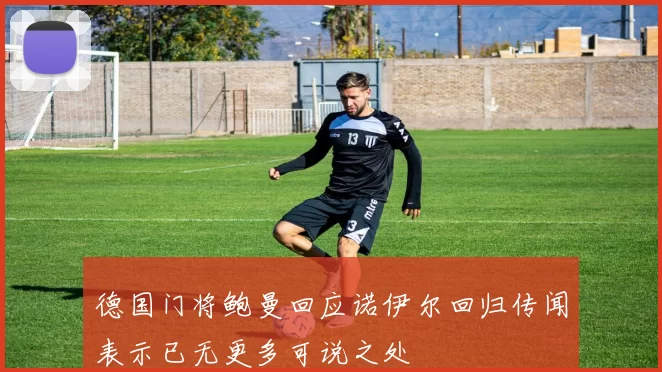 德国门将鲍曼回应诺伊尔回归传闻表示已无更多可说之处