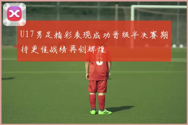 U17男足精彩表现成功晋级半决赛期待更佳战绩再创辉煌