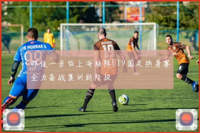 邵佳一亲临上海助阵U19国足热身赛全力备战集训新阶段