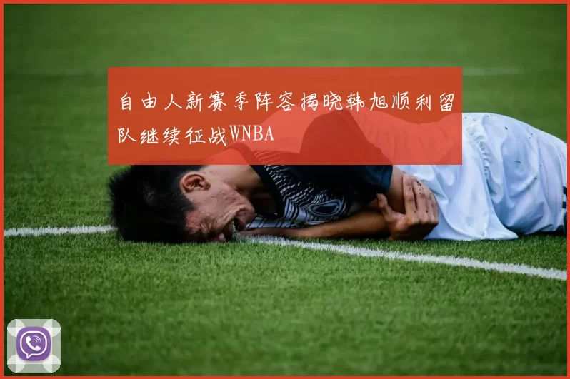 自由人新赛季阵容揭晓韩旭顺利留队继续征战WNBA