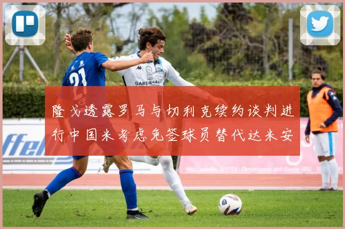 隆戈透露罗马与切利克续约谈判进行中国米考虑免签球员替代达米安