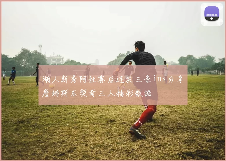 湖人新秀阿杜赛后连发三条ins分享詹姆斯东契奇三人精彩数据