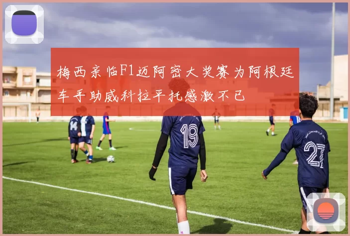 梅西亲临F1迈阿密大奖赛为阿根廷车手助威科拉平托感激不已