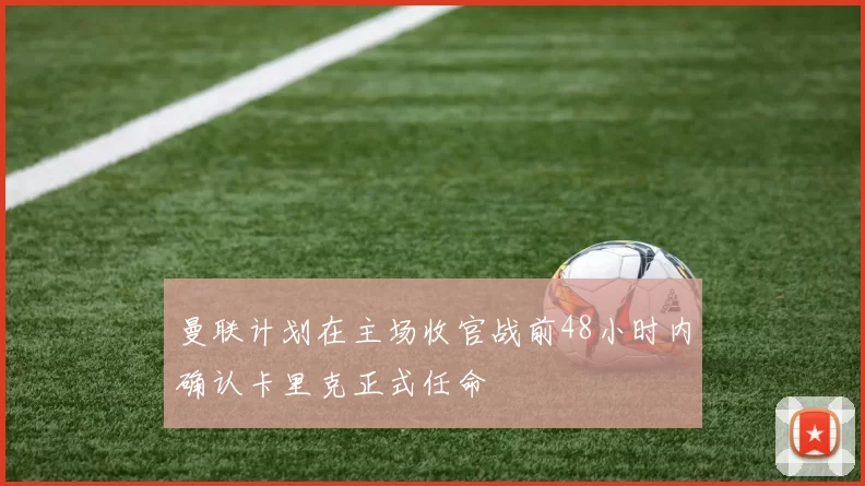 曼联计划在主场收官战前48小时内确认卡里克正式任命
