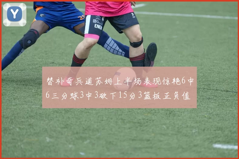 替补奇兵道苏姆上半场表现惊艳6中6三分球3中3砍下15分3篮板正负值高达18