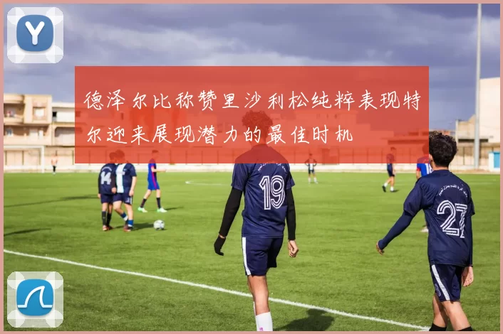 德泽尔比称赞里沙利松纯粹表现特尔迎来展现潜力的最佳时机